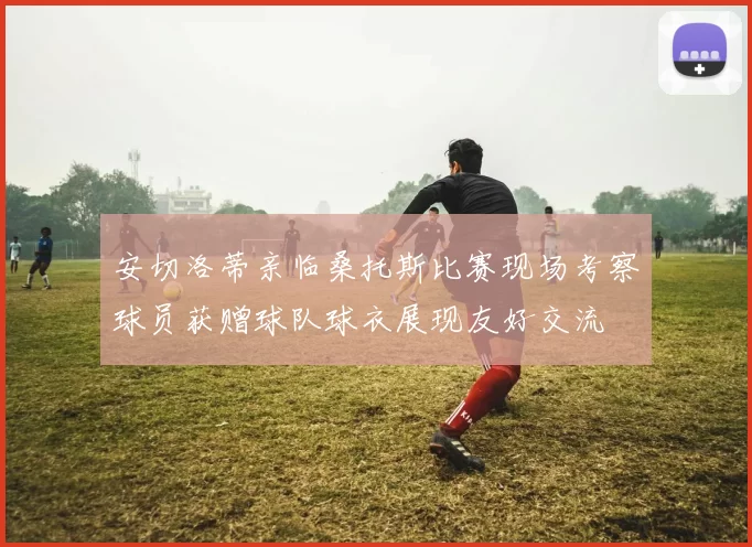 安切洛蒂亲临桑托斯比赛现场考察球员获赠球队球衣展现友好交流