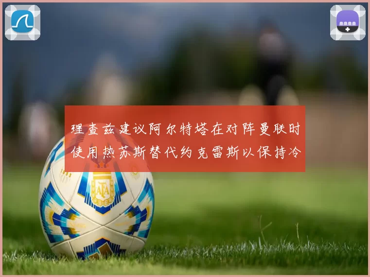 理查兹建议阿尔特塔在对阵曼联时使用热苏斯替代约克雷斯以保持冷静状态