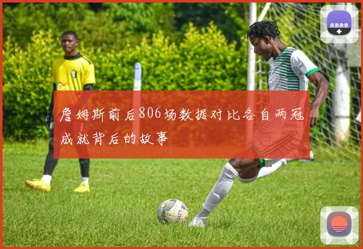 詹姆斯前后806场数据对比各自两冠成就背后的故事