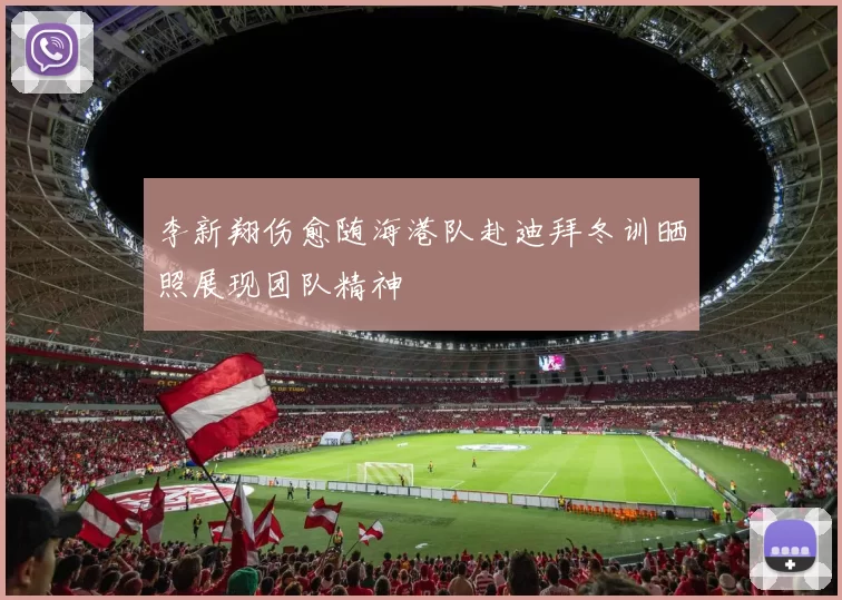 李新翔伤愈随海港队赴迪拜冬训晒照展现团队精神