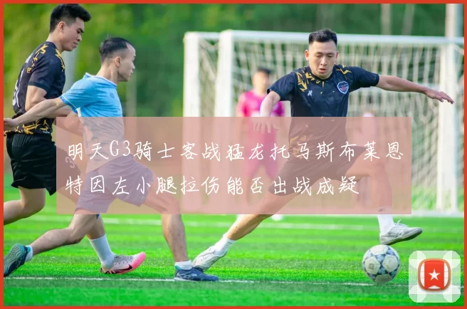 明天G3骑士客战猛龙托马斯布莱恩特因左小腿拉伤能否出战成疑