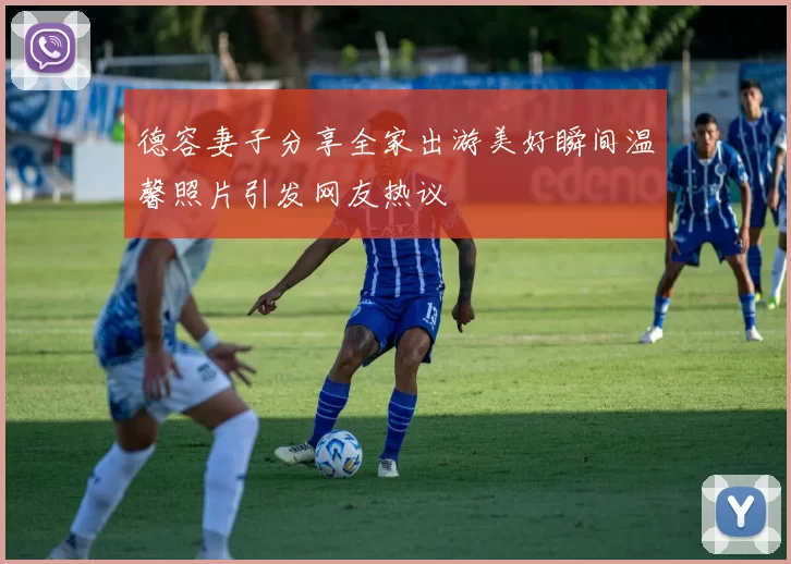 德容妻子分享全家出游美好瞬间温馨照片引发网友热议
