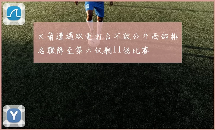 火箭遭遇双重打击不敌公牛西部排名骤降至第六仅剩11场比赛