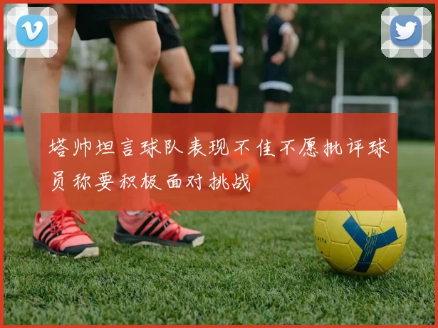 塔帅坦言球队表现不佳不愿批评球员称要积极面对挑战