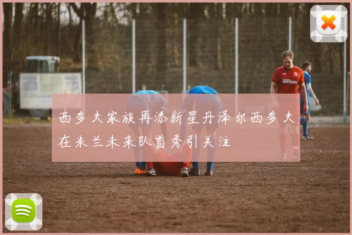 西多夫家族再添新星丹泽尔西多夫在米兰未来队首秀引关注
