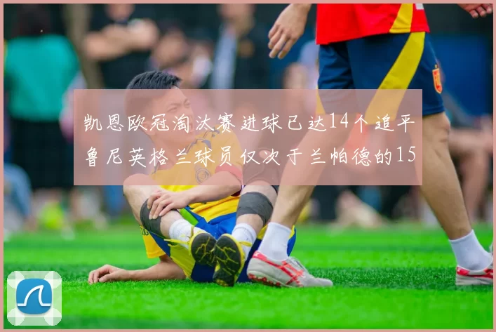 凯恩欧冠淘汰赛进球已达14个追平鲁尼英格兰球员仅次于兰帕德的15球纪录